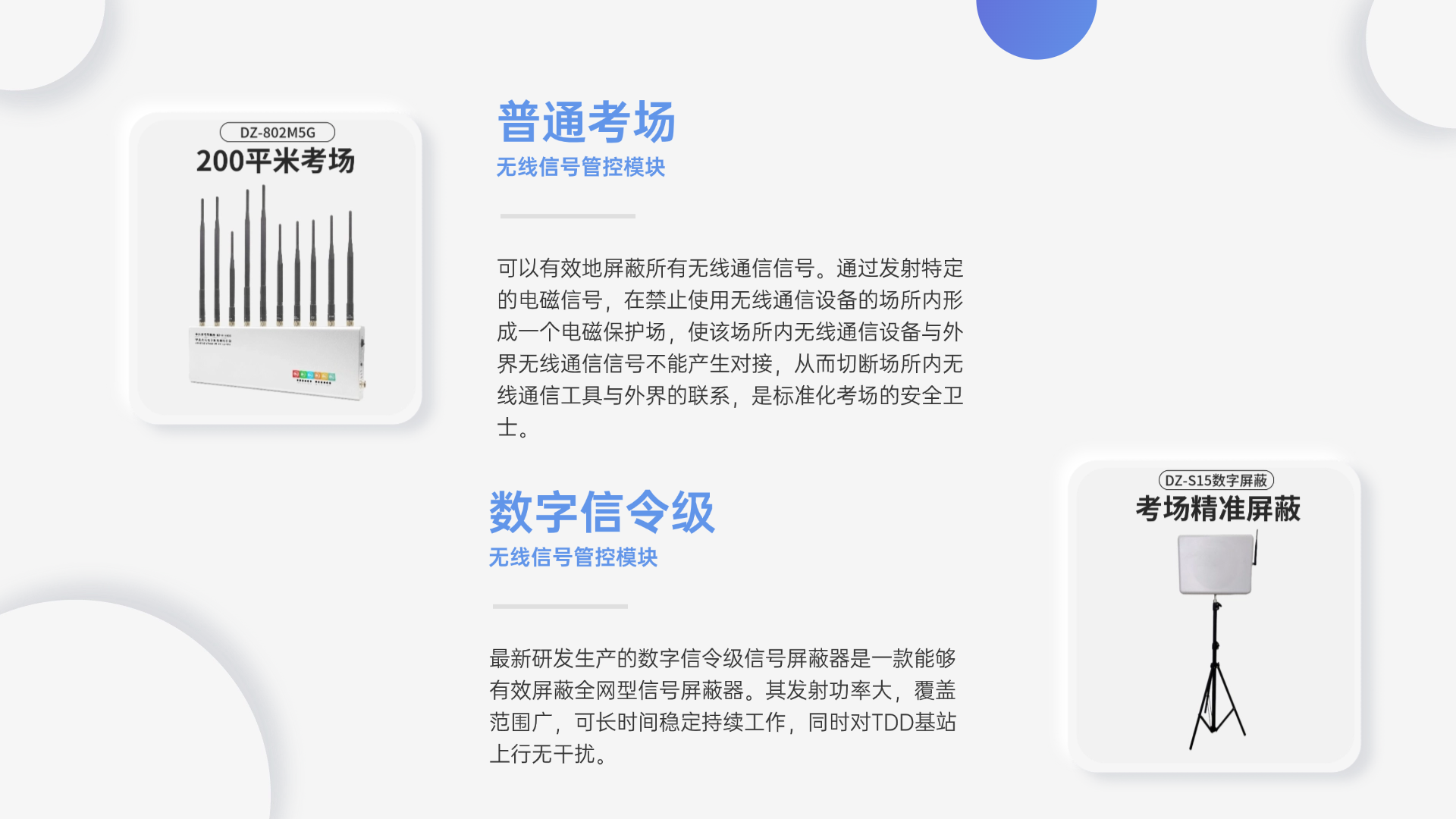 可以有效地屏蔽所有無線通信信號。通過發(fā)射特定的電磁信號，在禁止使用無線通信設備的場所內(nèi)形成一個電磁保護場，使該場所內(nèi)無線通信設備與外界無線通信信號不能產(chǎn)生對接，從而切斷場所內(nèi)無線通信工具與外界的聯(lián)系，是標準化考場的安全衛(wèi)士。
最新研發(fā)生產(chǎn)的數(shù)字信令級信號屏蔽器是一款能夠有效屏蔽全網(wǎng)型信號屏蔽器。其發(fā)射功率大，覆蓋范圍廣，可長時間穩(wěn)定持續(xù)工作，同時對TDD基站上行無干擾。