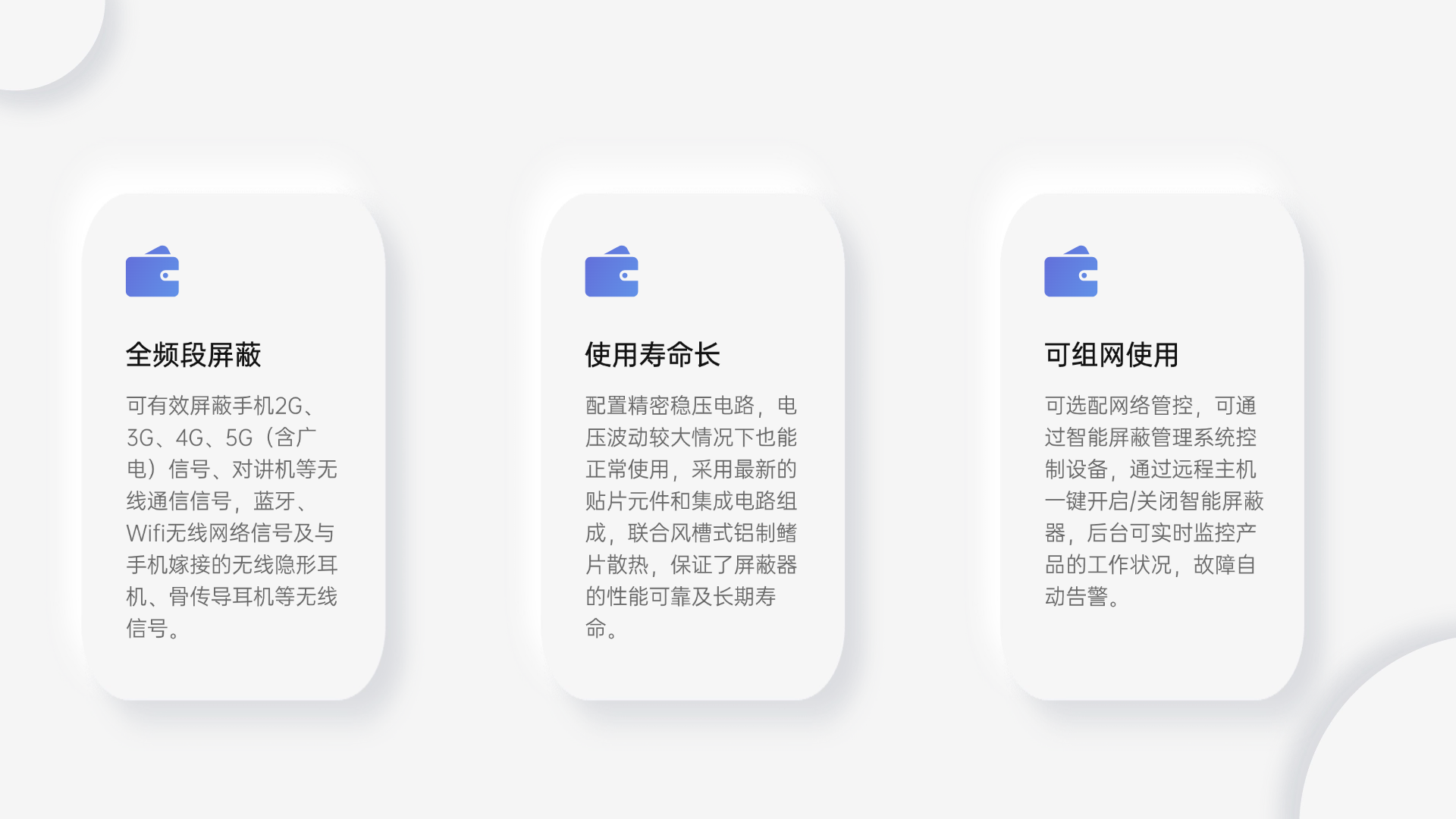 可有效屏蔽手機2G、3G、4G、5G（含廣電）信號、對講機等無線通信信號，藍牙、Wifi無線網(wǎng)絡信號及與手機嫁接的無線隱形耳機、骨傳導耳機等無線信號。
配置精密穩(wěn)壓電路，電壓波動較大情況下也能正常使用，采用最新的貼片元件和集成電路組成，聯(lián)合風槽式鋁制鰭片散熱，保證了屏蔽器的性能可靠及長期壽命。