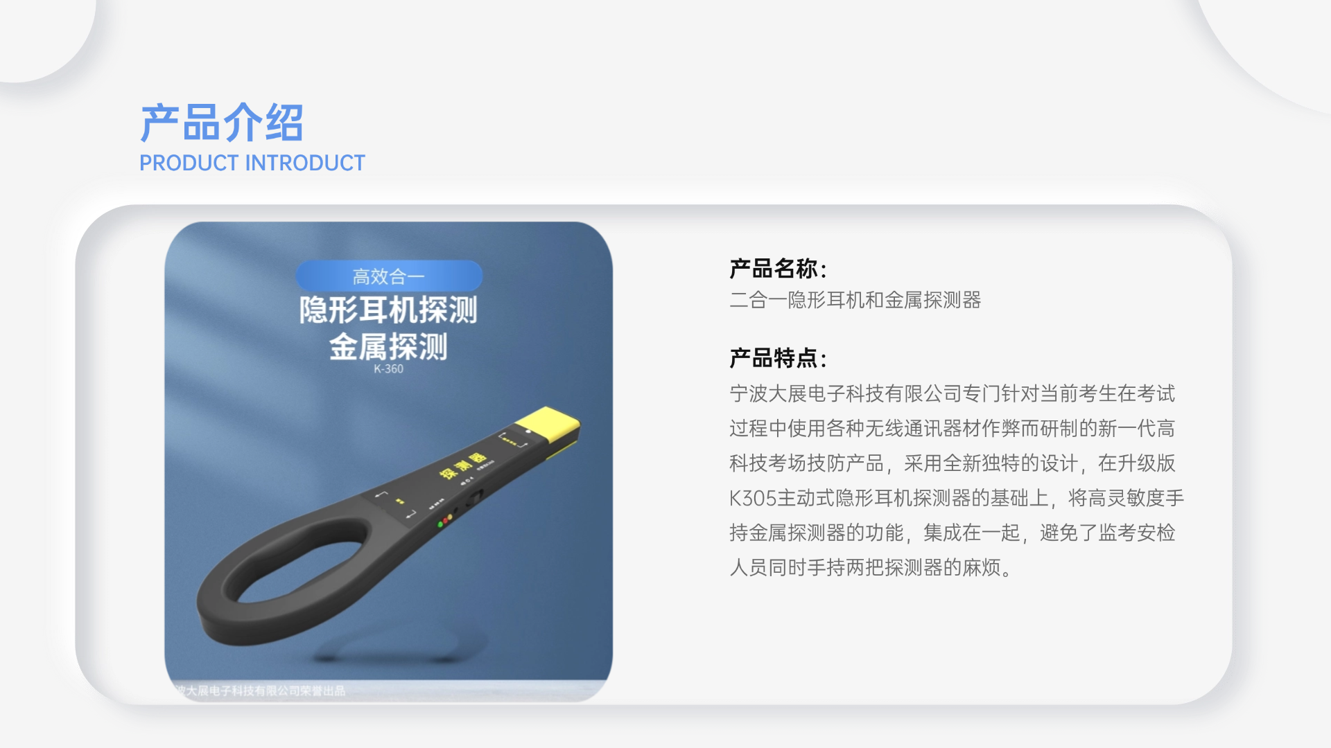 寧波大展電子科技有限公司專門針對當前考生在考試過程中使用各種無線通訊器材作弊而研制的新一代高科技考場技防產(chǎn)品，采用全新獨特的設計，在升級版K305主動式隱形耳機探測器的基礎上，將高靈敏度手持金屬探測器的功能，集成在一起，避免了監(jiān)考安檢人員同時手持兩把探測器的麻煩。