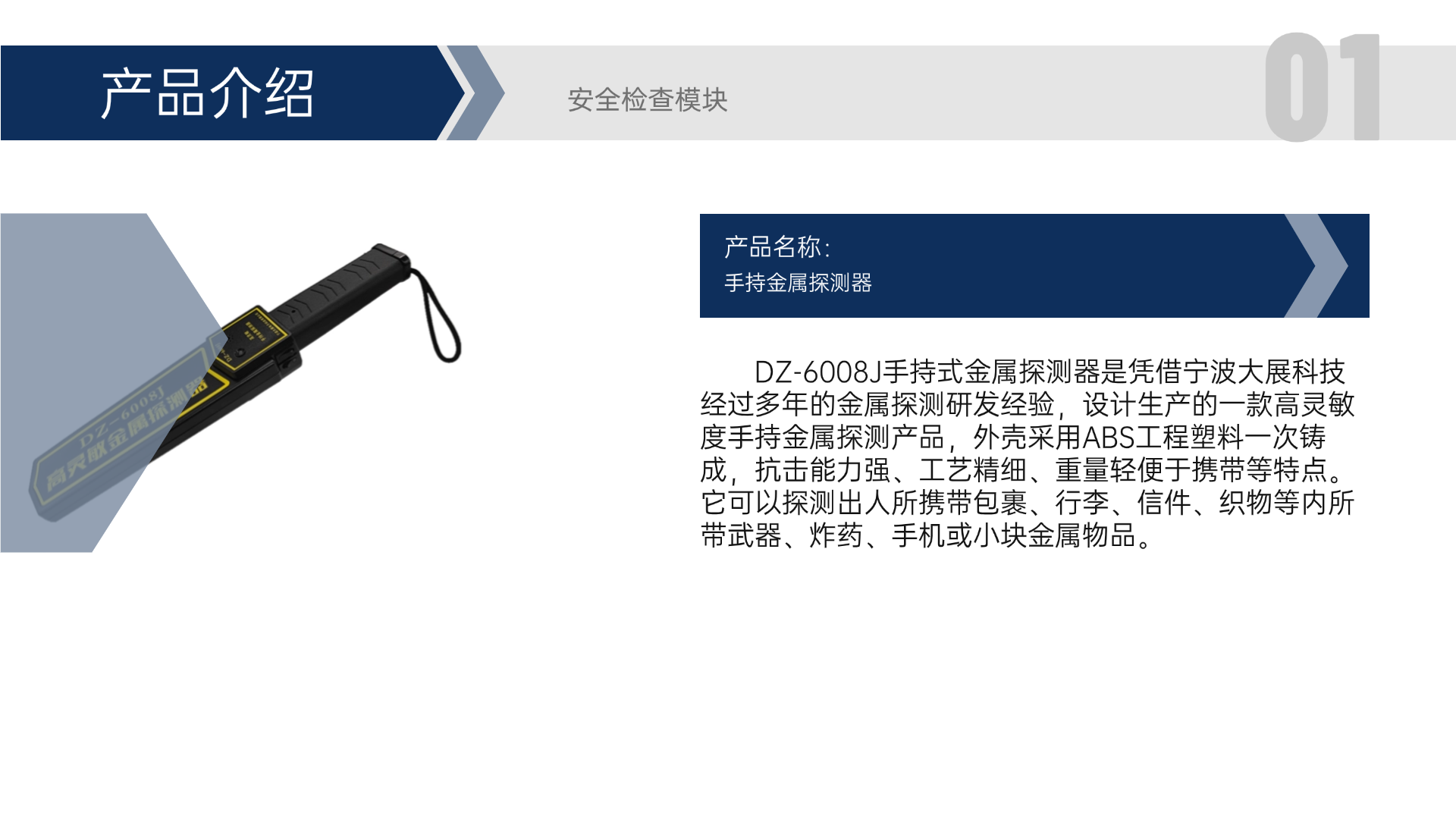 DZ-6008J手持式金屬探測器是憑借寧波大展科技經(jīng)過多年的金屬探測研發(fā)經(jīng)驗(yàn)，設(shè)計(jì)生產(chǎn)的一款高靈敏度手持金屬探測產(chǎn)品，外殼采用ABS工程塑料一次鑄成，抗擊能力強(qiáng)、工藝精細(xì)、重量輕便于攜帶等特點(diǎn)。它可以探測出人所攜帶包裹、行李、信件、織物等內(nèi)所帶武器、炸藥、手機(jī)或小塊金屬物品。