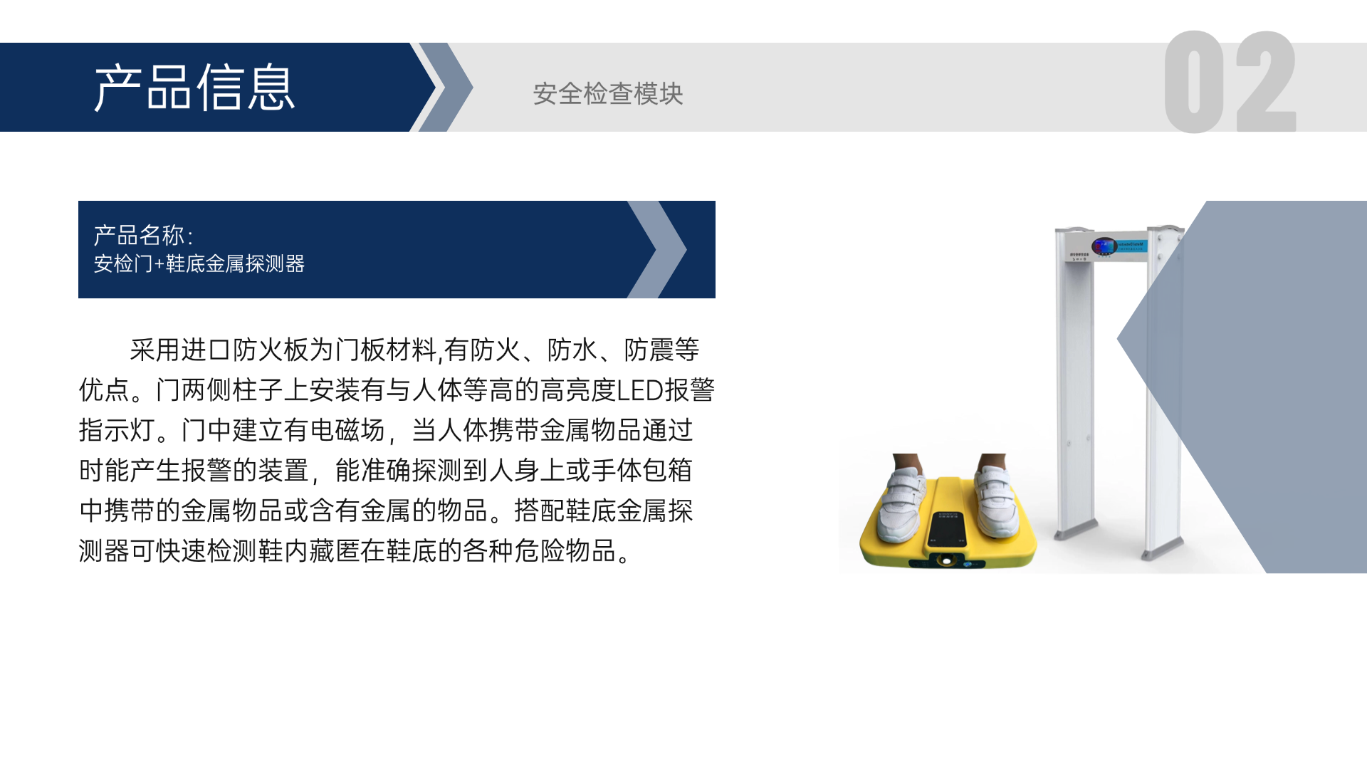 采用進(jìn)口防火板為門板材料,有防火、防水、防震等優(yōu)點(diǎn)。門兩側(cè)柱子上安裝有與人體等高的高亮度LED報(bào)警指示燈。門中建立有電磁場，當(dāng)人體攜帶金屬物品通過時(shí)能產(chǎn)生報(bào)警的裝置，能準(zhǔn)確探測到人身上或手體包箱中攜帶的金屬物品或含有金屬的物品。搭配鞋底金屬探測器可快速檢測鞋內(nèi)藏匿在鞋底的各種危險(xiǎn)物品。