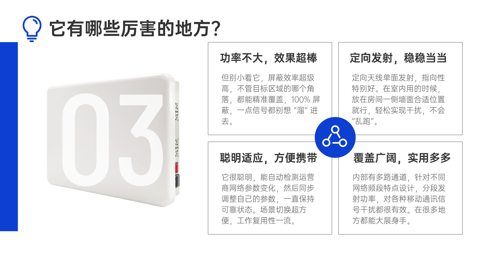 但別小看它，屏蔽效率超級(jí)高，不管目標(biāo)區(qū)域的哪個(gè)角落，都能精準(zhǔn)覆蓋，100% 屏蔽，一點(diǎn)信號(hào)都別想 “溜” 進(jìn)去。定向天線單面發(fā)射，指向性特別好。在室內(nèi)用的時(shí)候，放在房間一側(cè)墻面合適位置就行，輕松實(shí)現(xiàn)干擾，不會(huì) “亂跑”。它很聰明，能自動(dòng)檢測(cè)運(yùn)營(yíng)商網(wǎng)絡(luò)參數(shù)變化，然后同步調(diào)整自己的參數(shù)，一直保持可靠狀態(tài)。場(chǎng)景切換超方便，工作復(fù)用性一流。內(nèi)部有多路通道，針對(duì)不同網(wǎng)絡(luò)頻段特點(diǎn)設(shè)計(jì)，分段發(fā)射功率，對(duì)各種移動(dòng)通訊信號(hào)干擾都很有效。在很多地方都能大展身手。
