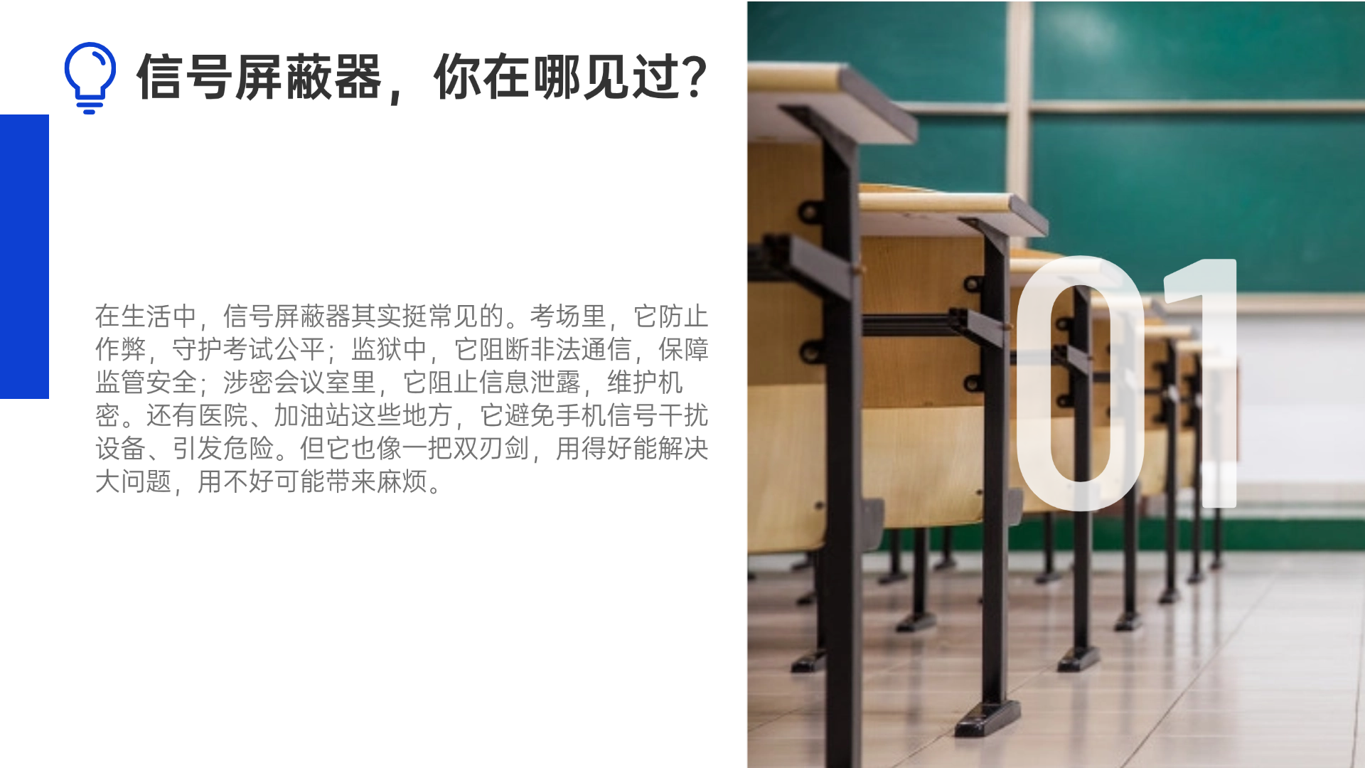 在生活中，信號(hào)屏蔽器其實(shí)挺常見(jiàn)的?？紙?chǎng)里，它防止作弊，守護(hù)考試公平；監(jiān)獄中，它阻斷非法通信，保障監(jiān)管安全；涉密會(huì)議室里，它阻止信息泄露，維護(hù)機(jī)密。還有醫(yī)院、加油站這些地方，它避免手機(jī)信號(hào)干擾設(shè)備、引發(fā)危險(xiǎn)。但它也像一把雙刃劍，用得好能解決大問(wèn)題，用不好可能帶來(lái)麻煩。