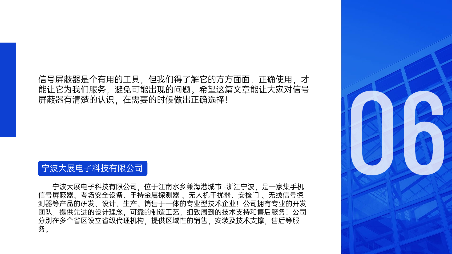 信號(hào)屏蔽器是個(gè)有用的工具，但我們得了解它的方方面面，正確使用，才能讓它為我們服務(wù)，避免可能出現(xiàn)的問(wèn)題。希望這篇文章能讓大家對(duì)信號(hào)屏蔽器有清楚的認(rèn)識(shí)，在需要的時(shí)候做出正確選擇！寧波大展電子科技有限公司，位于江南水鄉(xiāng)兼海港城市 -浙江寧波，是一家集手機(jī)信號(hào)屏蔽器、考場(chǎng)安全設(shè)備、手持金屬探測(cè)器 、無(wú)人機(jī)干擾器、安檢門(mén) 、無(wú)線信號(hào)探測(cè)器等產(chǎn)品的研發(fā)、設(shè)計(jì)、生產(chǎn)、銷售于一體的專業(yè)型技術(shù)企業(yè)！公司擁有專業(yè)的開(kāi)發(fā)團(tuán)隊(duì)，提供先進(jìn)的設(shè)計(jì)理念，可靠的制造工藝，細(xì)致周到的技術(shù)支持和售后服務(wù)！公司分別在多個(gè)省區(qū)設(shè)立省級(jí)代理機(jī)構(gòu)，提供區(qū)域性的銷售，安裝及技術(shù)支撐，售后等服務(wù)。